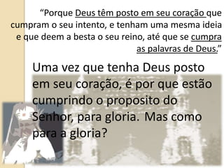 “Porque Deus têm posto em seu coração que
cumpram o seu intento, e tenham uma mesma ideia
e que deem a besta o seu reino, até que se cumpra
as palavras de Deus.”
Uma vez que tenha Deus posto
em seu coração, é por que estão
cumprindo o proposito do
Senhor, para gloria. Mas como
para a gloria?
 
