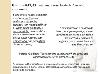 E que direis se Deus, querendo
mostrar a sua ira e dar a
conhecer o seu poder,
suportou com muita paciência
os vasos da ira preparados
para perdição, para também
desse a conhecer as riquezas
da sua gloria nos vasos de
misericórdia, que para gloria
dantes preparou,
E eu endurecerei o coração de
Faraó para que os persiga, e serei
glorificado em Faraó e em todo o
seu exercito; e saberão os
egípcios que eu sou o Senhor e
eles fizeram assim.
Porque não dizer: “Faça se males para que venham bens? Esta
condenação é justa”!!! Romanos 3:8.
Romanos 9:17, 22 juntamente com Êxodo 14:4 revela
claramente:
As palavras sublinhadas levam a imaginar, a ira e sua demonstração de poder
preparado para a gloria, sendo a glorificação própria mente dita muito pouca
distinguida e avaliada.
 