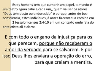 Estes homens tem que cumprir um papel, o mundo é
um teatro agora cabe a cada um,, quem vai ser os atores
“Deus tem posto ou endurecido” é porque, antes de boa
consciência, estes indivíduos já antes fizeram sua escolha em
2 tessalonicenses 2:4-10 em um contexto onde fala do
ante cristo ali é claro:
E com todo o engano da injustiça para os
que perecem, porque não receberam o
amor da verdade para se salvarem. E por
isso Deus lhes enviara a operação do erro,
para que creiam a mentira.
 