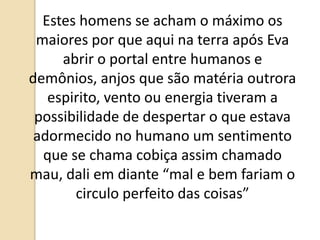 Estes homens se acham o máximo os
maiores por que aqui na terra após Eva
abrir o portal entre humanos e
demônios, anjos que são matéria outrora
espirito, vento ou energia tiveram a
possibilidade de despertar o que estava
adormecido no humano um sentimento
que se chama cobiça assim chamado
mau, dali em diante “mal e bem fariam o
circulo perfeito das coisas”
 