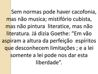 Sem normas pode haver cacofonia,
mas não musica; mistifório cubista,
mas não pintura literatice, mas não
literatura. Já dizia Goethe: “Em vão
aspiram a altura da perfeição espíritos
que desconhecem limitações ; e a lei
somente a lei pode nos dar esta
liberdade”.
 