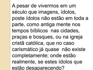 A pesar de vivermos em um
século que imagens, ídolos,
poste ídolos não estão em toda a
parte, como antiga mente nos
tempos bíblicos nas cidades,
praças e bosques, ou na igreja
cristã católica, que no caso
carismático já quase não existe
completamente; onde estão
realmente, se estes ídolos que
estão desaparecendo?
 