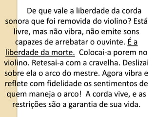 De que vale a liberdade da corda
sonora que foi removida do violino? Está
livre, mas não vibra, não emite sons
capazes de arrebatar o ouvinte. É a
liberdade da morte. Colocai-a porem no
violino. Retesai-a com a cravelha. Deslizai
sobre ela o arco do mestre. Agora vibra e
reflete com fidelidade os sentimentos de
quem maneja o arco! A corda vive, e as
restrições são a garantia de sua vida.
 