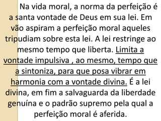 Na vida moral, a norma da perfeição é
a santa vontade de Deus em sua lei. Em
vão aspiram a perfeição moral aqueles
tripudiam sobre esta lei. A lei restringe ao
mesmo tempo que liberta. Limita a
vontade impulsiva , ao mesmo, tempo que
a sintoniza, para que posa vibrar em
harmonia com a vontade divina. É a lei
divina, em fim a salvaguarda da liberdade
genuína e o padrão supremo pela qual a
perfeição moral é aferida.
 