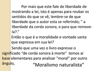Por mais que este fale de liberdade de
mostrando a lei, isto é apenas para roubar os
sentidos do que se vê, lembre-se de que
liberdade que o autor esta se referindo; “ a
liberdade da corda sonora, e para que remove-
la?.”
Então o que é a moralidade e vontade santa
que expressa em sua lei?
Sendo que uma vez o livro expresse o
significado “de corda sonora à morte” temos ai
base elementares para analisar “moral” por outro
ângulo, “Moralismo naturalista”
 