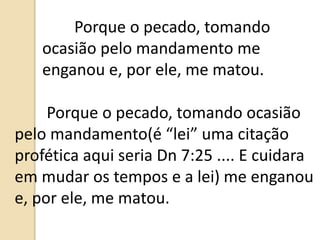 Porque o pecado, tomando
ocasião pelo mandamento me
enganou e, por ele, me matou.
Porque o pecado, tomando ocasião
pelo mandamento(é “lei” uma citação
profética aqui seria Dn 7:25 .... E cuidara
em mudar os tempos e a lei) me enganou
e, por ele, me matou.
 