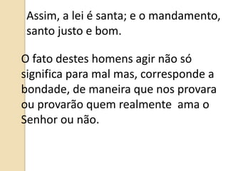 Assim, a lei é santa; e o mandamento,
santo justo e bom.
O fato destes homens agir não só
significa para mal mas, corresponde a
bondade, de maneira que nos provara
ou provarão quem realmente ama o
Senhor ou não.
 