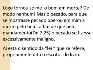 Logo tornou se me o bom em morte? De
modo nenhum! Mas o pecado, para que
se mostrasse pecado operou em mim a
morte pelo bem, a fim de que pelo
mandamento(Dn 7:25) o pecado se fizesse
excessivamente maligno.
Ai esta o sentido da “lei “ que se refere,
propriamente dito o escritor do livro.
 