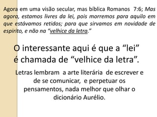 Agora em uma visão secular, mas bíblica Romanos 7:6; Mas
agora, estamos livres da lei, pois morremos para aquilo em
que estávamos retidos; para que sirvamos em novidade de
espirito, e não na “velhice da letra.”
O interessante aqui é que a “lei”
é chamada de “velhice da letra”.
Letras lembram a arte literária de escrever e
de se comunicar, e perpetuar os
pensamentos, nada melhor que olhar o
dicionário Aurélio.
 