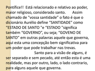 Pontífice!! Está relacionado e relativo ao poder,
maior religioso, considerado santo. Assim
chamado de "vossa santidade” o fato é que o
dicionário Aurélio define “SANTIDADE” como
“ESTADO DE SANTO "e “ESTADO "significa
também “GOVERNO”, ou seja; “GOVENO DE
SANTO” em outras palavras aquele que governa,
aqui esta uma concepção bem significativa para
um poder que pode trabalhar nas trevas.
Santo para a visão de alguns, é
ser separado e sem pecado, até então esta é uma
realidade, mas por outro, lado, o lado contrario,
para alguns aquele que governa.
 