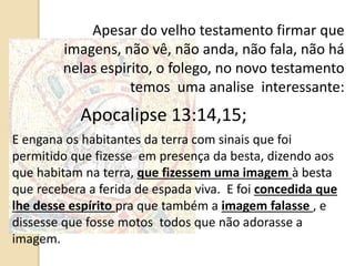 Apesar do velho testamento firmar que
imagens, não vê, não anda, não fala, não há
nelas espirito, o folego, no novo testamento
temos uma analise interessante:
Apocalipse 13:14,15;
E engana os habitantes da terra com sinais que foi
permitido que fizesse em presença da besta, dizendo aos
que habitam na terra, que fizessem uma imagem à besta
que recebera a ferida de espada viva. E foi concedida que
lhe desse espírito pra que também a imagem falasse , e
dissesse que fosse motos todos que não adorasse a
imagem.
 