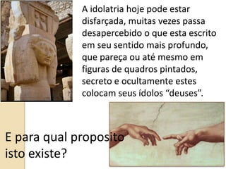 A idolatria hoje pode estar
disfarçada, muitas vezes passa
desapercebido o que esta escrito
em seu sentido mais profundo,
que pareça ou até mesmo em
figuras de quadros pintados,
secreto e ocultamente estes
colocam seus ídolos “deuses”.
E para qual proposito
isto existe?
 