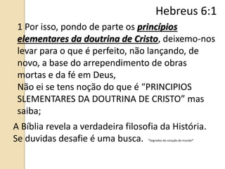 1 Por isso, pondo de parte os princípios
elementares da doutrina de Cristo, deixemo-nos
levar para o que é perfeito, não lançando, de
novo, a base do arrependimento de obras
mortas e da fé em Deus,
Não ei se tens noção do que é “PRINCIPIOS
SLEMENTARES DA DOUTRINA DE CRISTO” mas
saiba;
A Bíblia revela a verdadeira filosofia da História.
Se duvidas desafie é uma busca. *Segredos do coração do mundo*
Hebreus 6:1
 