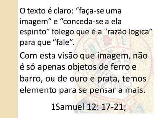 O texto é claro: “faça-se uma
imagem” e “conceda-se a ela
espirito” folego que é a “razão logica”
para que “fale”.
Com esta visão que imagem, não
é só apenas objetos de ferro e
barro, ou de ouro e prata, temos
elemento para se pensar a mais.
1Samuel 12: 17-21;
 