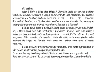 diz assim:
Não é hoje a sega dos trigos? Clamarei pois ao senhor e dará
trovões e chuva e sabereis e vereis que é grande sua maldade, que tendes
feito perante o Senhor, pedindo para vós um rei. Em tão invocou
Samuel ao Senhor, e o Senhor deu trovões e chuva naquele dia; pelo que
todo povo tremeu em grande maneira ao Senhor e a Samuel.
E todo povo disse a Samuel: Roga pelos os teus servos ao Senhor,
teu , Deus para que não venhamos a morrer; porque todos os nossos
pecados acrescentado este mal, de pedirmos um rei. Então disse Samuel
ao povo: Não temais; vós tendes cometido todo este mal; porém não
desvieis de segui ao Senhor, mas servi ao Senhor com todo o vosso
coração.
E não desvieis pois seguireis as vaidades, que nada aproveitam e
tão pouco vos livrarão, porque são vaidades são.
É claro notar aqui o desagrado do Senhor pois isto era um grande mal.
Para esclarecer quem são os deuse temos que entender o que é vaidade.
 