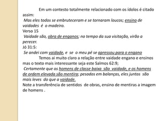 Em um contesto totalmente relacionado com os ídolos é citado
assim:
Mas eles todos se embruteceram e se tornaram loucos; ensino de
vaidades é o madeiro.
Verso 15
Vaidade são, obra de enganos; no tempo da sua visitação, virão a
perecer.
Jó 31:5:
Se andei com vaidade, e se o meu pé se apressou para o engano
Temos ai muito claro a relação entre vaidade engano e ensinos
mas o texto mais interessante seja este Salmos 62:9;
Certamente que os homens de classe baixa são vaidade, e os homens
de ordem elevada são mentira; pesados em balanças, eles juntos são
mais leves do que a vaidade.
Note a transferência de sentidos de obras, ensino de mentiras a imagem
de homens .
 