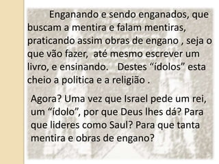 Enganando e sendo enganados, que
buscam a mentira e falam mentiras,
praticando assim obras de engano , seja o
que vão fazer, até mesmo escrever um
livro, e ensinando. Destes “ídolos” esta
cheio a politica e a religião .
Agora? Uma vez que Israel pede um rei,
um “ídolo”, por que Deus lhes dá? Para
que lideres como Saul? Para que tanta
mentira e obras de engano?
 