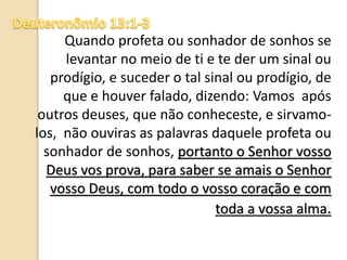 Quando profeta ou sonhador de sonhos se
levantar no meio de ti e te der um sinal ou
prodígio, e suceder o tal sinal ou prodígio, de
que e houver falado, dizendo: Vamos após
outros deuses, que não conheceste, e sirvamo-
los, não ouviras as palavras daquele profeta ou
sonhador de sonhos, portanto o Senhor vosso
Deus vos prova, para saber se amais o Senhor
vosso Deus, com todo o vosso coração e com
toda a vossa alma.
 
