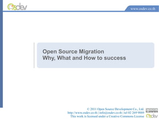 www.osdev.co.th




Open Source Migration
Why, What and How to success




                       © 2011 Open Source Development Co., Ltd.
        http://www.osdev.co.th | info@osdev.co.th | tel 02 269 9889
          This work is licensed under a Creative Commons License
 