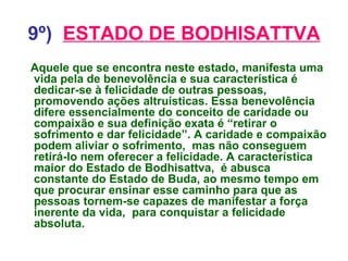 9º)   ESTADO DE BODHISATTVA Aquele que se encontra neste estado, manifesta uma vida pela de benevolência e sua característica é dedicar-se à felicidade de outras pessoas, promovendo ações altruísticas. Essa benevolência difere essencialmente do conceito de caridade ou compaixão e sua definição exata é “retirar o sofrimento e dar felicidade”. A caridade e compaixão podem aliviar o sofrimento,  mas não conseguem retirá-lo nem oferecer a felicidade. A característica maior do Estado de Bodhisattva,  é abusca constante do Estado de Buda, ao mesmo tempo em que procurar ensinar esse caminho para que as pessoas tornem-se capazes de manifestar a força inerente da vida,  para conquistar a felicidade absoluta. 