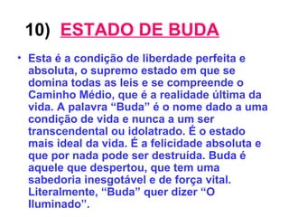 10)   ESTADO DE BUDA Esta é a condição de liberdade perfeita e absoluta, o supremo estado em que se domina todas as leis e se compreende o Caminho Médio, que é a realidade última da vida. A palavra “Buda” é o nome dado a uma condição de vida e nunca a um ser transcendental ou idolatrado. É o estado mais ideal da vida. É a felicidade absoluta e que por nada pode ser destruída. Buda é aquele que despertou, que tem uma sabedoria inesgotável e de força vital. Literalmente, “Buda” quer dizer “O Iluminado”. 