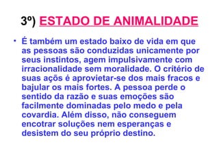 3º)   ESTADO DE ANIMALIDADE É também um estado baixo de vida em que as pessoas são conduzidas unicamente por seus instintos, agem impulsivamente com irracionalidade sem moralidade. O crítério de suas açõs é aprovietar-se dos mais fracos e bajular os mais fortes. A pessoa perde o sentido da razão e suas emoções são facilmente dominadas pelo medo e pela covardia. Além disso, não conseguem encotrar soluções nem esperanças e desistem do seu próprio destino. 