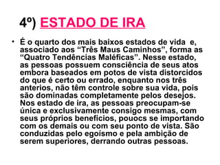 4º)   ESTADO DE IRA   É o quarto dos mais baixos estados de vida  e, associado aos “Três Maus Caminhos”, forma as “Quatro Tendências Maléficas”. Nesse estado, as pessoas possuem consciência de seus atos embora baseados em potos de vista distorcidos do que é certo ou errado, enquanto nos três anterios, não têm controle sobre sua vida, pois são dominadas completamente pelos desejos. Nos estado de ira, as pessoas preocupam-se única e exclusivamente consigo mesmas, com seus próprios benefícios, pouocs se importando com os demais ou com seu ponto de vista. São conduzidas pelo egoísmo e pela ambição de serem superiores, derrando outras pessoas. 