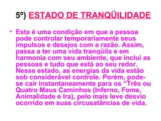 5º)   ESTADO DE TRANQÜILIDADE Esta é uma condição em que a pessoa pode controlar temporariamente seus impulsos e desejos com a razão. Assim, passa a ter uma vida tranqüila e em harmonia com seu ambiente, que inclui as pessoas e tudo que está ao seu redor. Nesse estado, as energias da vida estão sob considerável controle. Porém, pode-se cair instantaneamente para os “Três ou Quatro Maus Caminhos (Inferno, Fome, Animalidade e Ira), pelo mais leve desvio ocorrido em suas circusatâncias de vida. 
