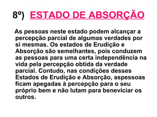 8º)   ESTADO DE ABSORÇÃO As pessoas neste estado podem alcançar a percepção parcial de algumas verdades por si mesmas. Os estados de Erudição e Absorção são semelhantes, pois conduzem as pessoas para uma certa independência na vida pela percepção obtida da verdade parcial. Contudo, nas condições desses Estados de Erudição e Absorção, aspessoas ficam apegadas à percepção para o seu próprio bem e não lutam para beneviciar os outros. 