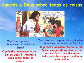 Qual é o o primeiro Mandamento da Lei de Deus? O primeiro Mandamento da Lei de Deus é: Amarás a Deus sobre todas as coisas. Amarás a Deus sobre todas as coisas Que deveres compreende o primeiro Mandamento da Lei de Deus? O primeiro Mandamento da Lei de Deus compreende os deveres de crer em Deus, amá-Lo sobre todas as coisas e prestar-Lhe o culto devido. 