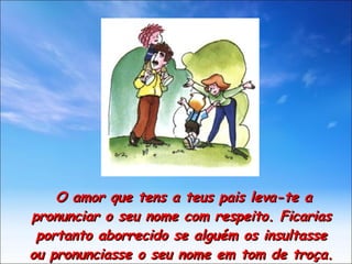 O amor que tens a teus pais leva-te a pronunciar o seu nome com respeito. Ficarias portanto aborrecido se alguém os insultasse ou pronunciasse o seu nome em tom de troça. 
