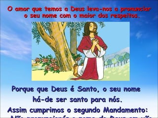 Porque que Deus é Santo, o seu nome  há-de ser santo para nós. Assim cumprimos o segundo Mandamento: Não pronunciarás o nome de Deus em vão O amor que temos a Deus leva-nos a pronunciar o seu nome com o maior dos respeitos. 