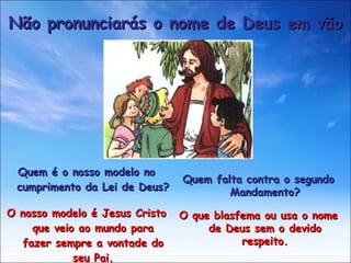 Quem é o nosso modelo no cumprimento da Lei de Deus? O nosso modelo é Jesus Cristo que veio ao mundo para fazer sempre a vontade do seu Pai. Não pronunciarás o nome de Deus em vão Quem falta contra o segundo Mandamento? O que blasfema ou usa o nome de Deus sem o devido respeito. 