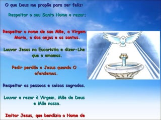 O que Deus me propõe para ser feliz: Respeitar o seu Santo Nome e rezar;  Respeitar o nome de sua Mãe, a Virgem Maria, o dos anjos e os santos. Louvar Jesus na Eucaristia e dizer-Lhe que o amamos. Pedir perdão a Jesus quando O ofendemos.   Respeitar as pessoas e coisas sagradas. Louvar e rezar à Virgem, Mãe de Deus e Mãe nossa. Imitar Jesus, que bendizia o Nome de Deus. 