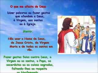 O que me afasta de Deus Dizer palavras ou fazer gestos  que ofendam a Deus, à Virgem, aos santos  ou à Igreja. Mentir. Não usar o Nome de Deus,  de Jesus Cristo, da Virgem  Maria e de todos os santos em vão. Fazer gestos feios contra Deus, a  Virgem ou os santos, o Papa, os  sacerdotes ou as coisas sagradas,  faltando-lhes ao respeito  ou blasfemando. 
