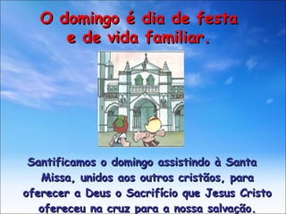 Santificamos o domingo assistindo à Santa Missa, unidos aos outros cristãos, para oferecer a Deus o Sacrifício que Jesus Cristo ofereceu na cruz para a nossa salvação. O domingo é dia de festa e de vida familiar. 