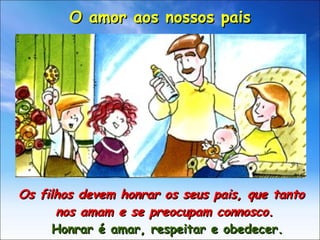 Os filhos devem honrar os seus pais, que tanto nos amam e se preocupam connosco.  Honrar é amar, respeitar e obedecer. O amor aos nossos pais 