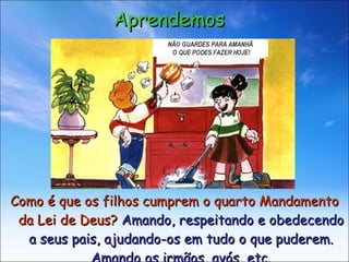 Como é que os filhos cumprem o quarto Mandamento da Lei de Deus?  Amando, respeitando e obedecendo a seus pais, ajudando-os em tudo o que puderem. Amando os irmãos, avós, etc. Aprendemos NÃO GUARDES PARA AMANHÃ O QUE PODES FAZER HOJE! 
