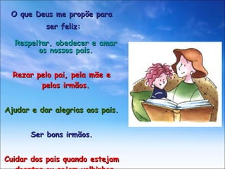 O que Deus me propõe para ser feliz: Respeitar, obedecer e amar os nossos pais. Rezar pelo pai, pela mãe e pelos irmãos. Ajudar e dar alegrias aos pais. Ser bons irmãos. Cuidar dos pais quando estejam doentes ou sejam velhinhos. 