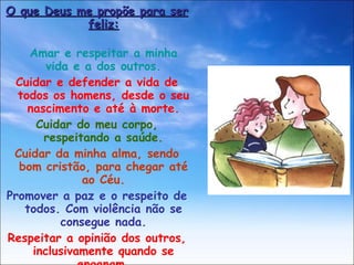 O que Deus me propõe para ser feliz: Amar e respeitar a minha vida e a dos outros. Cuidar e defender a vida de todos os homens, desde o seu nascimento e até à morte. Cuidar do meu corpo, respeitando a saúde. Cuidar da minha alma, sendo bom cristão, para chegar até ao Céu. Promover a paz e o respeito de todos. Com violência não se consegue nada. Respeitar a opinião dos outros, inclusivamente quando se enganam. Imitar a Jesus, que amava muito todos os homens. 