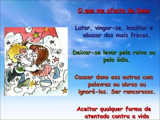 O que me afasta de Deus Lutar, vingar-se, insultar e abusar dos mais fracos. Deixar-se levar pela raiva ou pelo ódio. Causar dano aos outros com palavras ou obras ou ignorá-los. Ser rancorosos. Aceitar qualquer forma de atentado contra a vida humana. 
