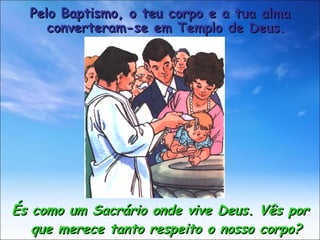 És como um Sacrário onde vive Deus. Vês por que merece tanto respeito o nosso corpo? Pelo Baptismo, o teu corpo e a tua alma converteram-se em Templo de Deus. 
