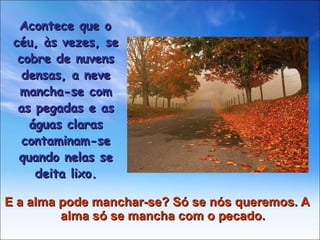 E a alma pode manchar-se? Só se nós queremos. A alma só se mancha com o pecado. Acontece que o céu, às vezes, se cobre de nuvens densas, a neve mancha-se com as pegadas e as águas claras contaminam-se quando nelas se deita lixo. 