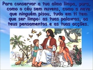 Para conservar a tua alma limpa, pura, como o céu sem nuvens, como a neve que ninguém pisou, tudo em ti tem que ser limpo: as tuas palavras, os teus pensamentos e as tuas acções. 
