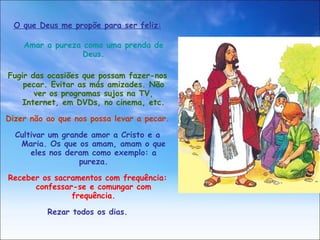 O que Deus me propõe para ser feliz: Amar a pureza como uma prenda de Deus. Fugir das ocasiões que possam fazer-nos pecar. Evitar as más amizades. Não ver os programas sujos na TV, Internet, em DVDs, no cinema, etc. Dizer não ao que nos possa levar a pecar. Cultivar um grande amor a Cristo e a Maria. Os que os amam, amam o que eles nos deram como exemplo: a pureza. Receber os sacramentos com frequência: confessar-se e comungar com frequência. Rezar todos os dias. 