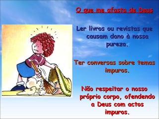 O que me afasta de Deus Ler livros ou revistas que causam dano à nossa pureza. Ter conversas sobre temas impuros. Não respeitar o nosso próprio corpo, ofendendo a Deus com actos impuros. 