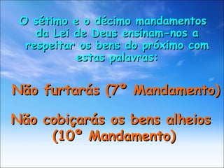 O sétimo e o décimo mandamentos da Lei de Deus ensinam-nos a respeitar os bens do próximo com estas palavras: Não furtarás (7º Mandamento) Não cobiçarás os bens alheios  (10º Mandamento) 