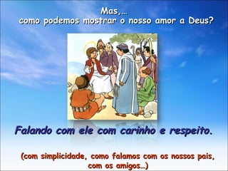 Falando com ele com carinho e respeito. (com simplicidade, como falamos com os nossos pais, com os amigos…) Mas,… como podemos mostrar o nosso amor a Deus?  