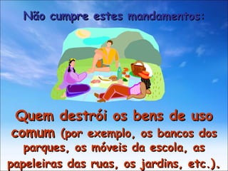 Quem destrói os bens de uso comum  (por exemplo, os bancos dos parques, os móveis da escola, as papeleiras das ruas, os jardins, etc.) . Não cumpre estes mandamentos: 