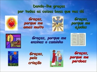 Dando-lhe graças por todas as coisas boas que nos dá Graças, porque me amas muito Graças, porque me ajudas Graças, porque me ensinas o caminho Graças, pela  criação Graças, porque me perdoas 